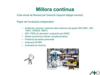 Millora contínua 
Cicle anual de Revisió per Direcció (requisit obligat normes) 
Paper de l’avaluació independent 
– Auditories internes i externes dels sistemes de gestió (ISO 9001, ISO 
14001, OHSAS 18001) 
– ISO 17025 al Laboratori: avaluació per ENAC 
– Gestió econòmica (oficial, complementària) 
– Protecció de dades personals 
– Avaluació EFQM 
– Avaluació en recerca 
 