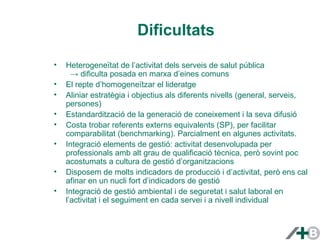 Dificultats 
• Heterogeneïtat de l’activitat dels serveis de salut pública 
→ dificulta posada en marxa d’eines comuns 
• El repte d’homogeneïtzar el lideratge 
• Aliniar estratègia i objectius als diferents nivells (general, serveis, 
persones) 
• Estandardització de la generació de coneixement i la seva difusió 
• Costa trobar referents externs equivalents (SP), per facilitar 
comparabilitat (benchmarking). Parcialment en algunes activitats. 
• Integració elements de gestió: activitat desenvolupada per 
professionals amb alt grau de qualificació tècnica, però sovint poc 
acostumats a cultura de gestió d’organitzacions 
• Disposem de molts indicadors de producció i d’activitat, però ens cal 
afinar en un nucli fort d’indicadors de gestió 
• Integració de gestió ambiental i de seguretat i salut laboral en 
l’activitat i el seguiment en cada servei i a nivell individual 
