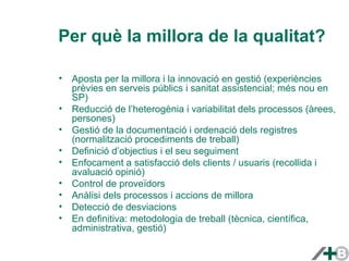 Per què la millora de la qualitat? 
• Aposta per la millora i la innovació en gestió (experiències 
prèvies en serveis públics i sanitat assistencial; més nou en 
SP) 
• Reducció de l’heterogènia i variabilitat dels processos (àrees, 
persones) 
• Gestió de la documentació i ordenació dels registres 
(normalització procediments de treball) 
• Definició d’objectius i el seu seguiment 
• Enfocament a satisfacció dels clients / usuaris (recollida i 
avaluació opinió) 
• Control de proveïdors 
• Anàlisi dels processos i accions de millora 
• Detecció de desviacions 
• En definitiva: metodologia de treball (tècnica, científica, 
administrativa, gestió) 
 