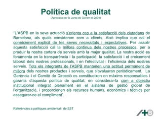 Política de qualitat 
(Aprovada per la Junta de Govern el 2004) 
“L’ASPB en la seva actuació s’orienta cap a la satisfacció dels ciutadans de 
Barcelona, als quals considerem com a clients. Això implica que cal el 
coneixement explícit de les seves necessitats i expectatives. Per assolir 
aquesta satisfacció cal la millora contínua dels nostres processos, per a 
produir la nostra cartera de serveis amb la major qualitat. La nostra acció es 
fonamenta en la transparència i la participació, la satisfacció i el creixement 
laboral dels nostres professionals, i en l’efectivitat i l’eficiència dels nostres 
serveis. Tots els integrants de l’ASPB mantenen una actitud permanent de 
millora dels nostres productes i serveis, que s’avaluaran periòdicament. La 
Gerència i el Comitè de Direcció es constitueixen en màxims responsables i 
garants d’aquesta política de qualitat, en considerar-la com a objectiu 
institucional integrat plenament en el sistema de gestió global de 
l’organització, i proporcionen els recursos humans, econòmics i tècnics per 
assegurar-ne el compliment”. 
Referències a polítiques ambiental i de SST 
 
