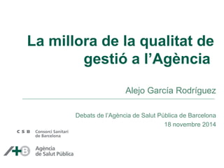 La millora de la qualitat de 
gestió a l’Agència 
Alejo García Rodríguez 
Debats de l’Agència de Salut Pública de Barcelona 
18 novembre 2014 
 