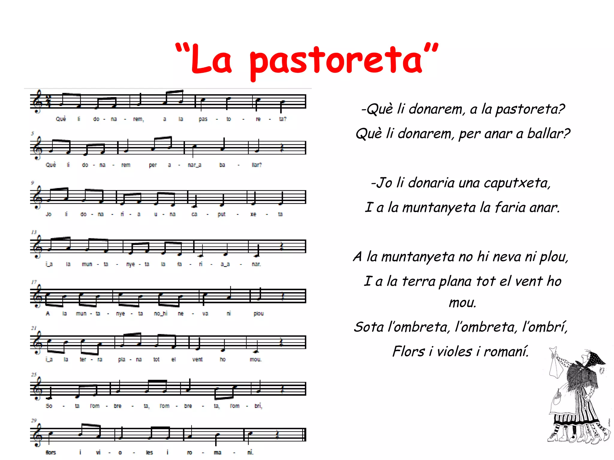 “La pastoreta”
          -Què li donarem, a la pastoreta?
         Què li donarem, per anar a ballar?


           -Jo li donaria una caputxeta,
           I a la muntanyeta la faria anar.


         A la muntanyeta no hi neva ni plou,
          I a la terra plana tot el vent ho
                         mou.
         Sota l’ombreta, l’ombreta, l’ombrí,
               Flors i violes i romaní.
 