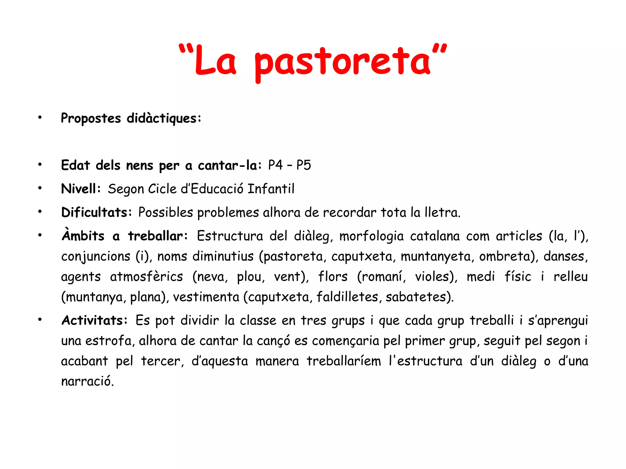 “La pastoreta”
•   Propostes didàctiques:


•   Edat dels nens per a cantar-la: P4 – P5
•   Nivell: Segon Cicle d’Educació Infantil
•   Dificultats: Possibles problemes alhora de recordar tota la lletra.
•   Àmbits a treballar: Estructura del diàleg, morfologia catalana com articles (la, l’),
    conjuncions (i), noms diminutius (pastoreta, caputxeta, muntanyeta, ombreta), danses,
    agents atmosfèrics (neva, plou, vent), flors (romaní, violes), medi físic i relleu
    (muntanya, plana), vestimenta (caputxeta, faldilletes, sabatetes).
•   Activitats: Es pot dividir la classe en tres grups i que cada grup treballi i s’aprengui
    una estrofa, alhora de cantar la cançó es començaria pel primer grup, seguit pel segon i
    acabant pel tercer, d’aquesta manera treballaríem l'estructura d’un diàleg o d’una
    narració.
 