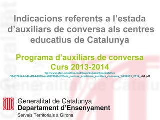 Indicacions referents a l’estada
d’auxiliars de conversa als centres
educatius de Catalunya
Programa d’auxiliars de conversa
Curs 2013-2014
ttp://www.xtec.cat/alfresco/d/d/workspace/SpacesStore
/58d37854-bb4b-4f64-8879-aca907898bd2/Guia_centres_acollidors_auxiliars_conversa_%202013_2014_def.pdf
 