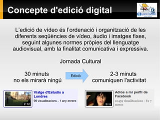 Concepte d'edició digital L’edició de vídeo és l’ordenació i organització de les diferents seqüències de vídeo, àudio i imatges fixes, seguint algunes normes pròpies del llenguatge audiovisual, amb la finalitat comunicativa i expressiva. Jornada Cultural 30 minuts   2-3 minuts no els mirarà ningú comuniquen l'activitat  Edició 