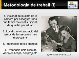 Metodologia de treball (I) 1. Visionat de la cinta de la càmera per assegurar-nos que tenim material suficient i de qualitat per editar. 2. Localització i anotació del temps de les escenes més interessants. 3. Importació de les imatges. 4. Ordenació dels clips de vídeo en l'espai del projecte. by D Services (CC BY-SA 2.0) 