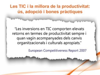 Les TIC i la millora de la productivitat:
   ús, adopció i bones pràctiques


  “Les inversions en TIC comporten elevats
 retorns en termes de productivitat sempre i
    quan vagin acompanyades dels canvis
    organitzacionals i culturals apropiats.”
          European Competitiveness Report 2007
 