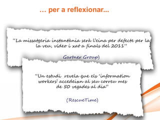 … per a reflexionar...



“La missatgeria instantània serà l‟eina per defecte per la
         la veu, vídeo i xat a finals del 2011”

                     Gartner Group)



         “Un estudi revela que els „information
          workers‟ accedeixn al seu correu mes
                 de 50 vegades al dia”

                      (RescueTime)
 