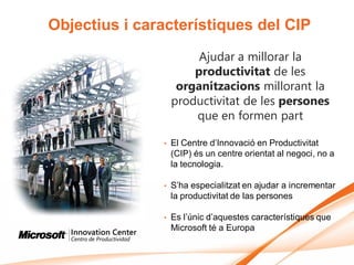 Objectius i característiques del CIP
                        Ajudar a millorar la
                       productivitat de les
                    organitzacions millorant la
                   productivitat de les persones
                       que en formen part

               •   El Centre d’Innovació en Productivitat
                   (CIP) és un centre orientat al negoci, no a
                   la tecnologia.

               •   S’ha especialitzat en ajudar a incrementar
                   la productivitat de las persones

               •   Es l’únic d’aquestes característiques que
                   Microsoft té a Europa
 