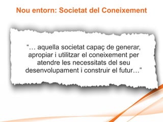 Nou entorn: Societat del Coneixement




  “… aquella societat capaç de generar,
   apropiar i utilitzar el coneixement per
      atendre les necessitats del seu
  desenvolupament i construir el futur…”
 