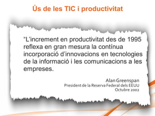 Ús de les TIC i productivitat



“L’increment en productivitat des de 1995
reflexa en gran mesura la contínua
incorporació d’innovacions en tecnologies
de la informació i les comunicacions a les
empreses.
                                    Alan Greenspan
              President de la Reserva Federal dels EEUU
                                          Octubre 2002
 