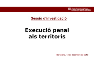 1
Execució penal
als territoris
Barcelona, 13 de desembre de 2016
Sessió d’investigació
 