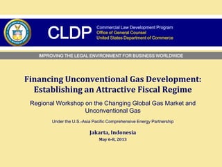Financing Unconventional Gas Development:
Establishing an Attractive Fiscal Regime
Regional Workshop on the Changing Global Gas Market and
Unconventional Gas
Under the U.S.‐Asia Pacific Comprehensive Energy Partnership
Jakarta, Indonesia
May 6-8, 2013
Commercial Law Development Program
Office of General Counsel
United States Department of CommerceCLDP
TEXT
IMPROVING THE LEGAL ENVIRONMENT FOR BUSINESS WORLDWIDE
 