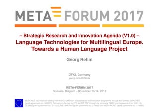 META-NET has received funding from the EU’s Horizon 2020 research and innovation programme through the contract CRACKER
(grant agreement no.: 645357). Formerly co-funded by FP7 and ICT PSP through the contracts T4ME (grant agreement no.: 249119),
CESAR (grant agreement no.: 271022), METANET4U (grant agreement no.: 270893) and META-NORD (grant agreement no.: 270899).
Georg Rehm
DFKI, Germany
georg.rehm@dfki.de
META-FORUM 2017
Brussels, Belgium – November 13/14, 2017
– Strategic Research and Innovation Agenda (V1.0) –
Language Technologies for Multilingual Europe.
Towards a Human Language Project
 