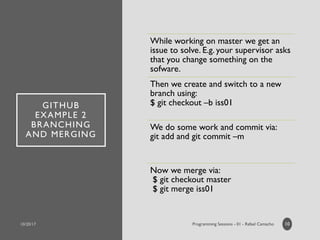 GITHUB
EXAMPLE 2
BRANCHING
AND MERGING
While working on master we get an
issue to solve. E.g. your supervisor asks
that you change something on the
sofware.
Then we create and switch to a new
branch using:
$ git checkout –b iss01
We do some work and commit via:
git add and git commit –m
Now we merge via:
$ git checkout master
$ git merge iss01
10
 