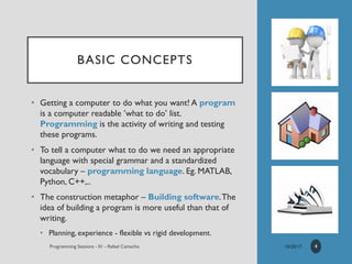 BASIC CONCEPTS
• Getting a computer to do what you want! A program
is a computer readable ’what to do’ list.
Programming is the activity of writing and testing
these programs.
• To tell a computer what to do we need an appropriate
language with special grammar and a standardized
vocabulary – programming language. Eg. MATLAB,
Python, C++,..
• The construction metaphor – Building software.The
idea of building a program is more useful than that of
writing.
• Planning, experience - flexible vs rigid development.
4
 