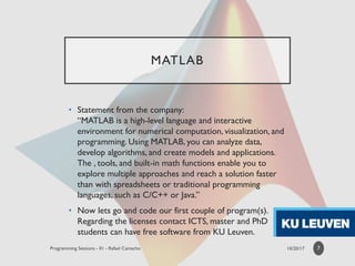MATLAB
• Statement from the company:
“MATLAB is a high-level language and interactive
environment for numerical computation, visualization, and
programming. Using MATLAB, you can analyze data,
develop algorithms, and create models and applications.
The , tools, and built-in math functions enable you to
explore multiple approaches and reach a solution faster
than with spreadsheets or traditional programming
languages, such as C/C++ or Java.”
• Now lets go and code our first couple of program(s).
Regarding the licenses contact ICTS, master and PhD
students can have free software from KU Leuven.
7
 
