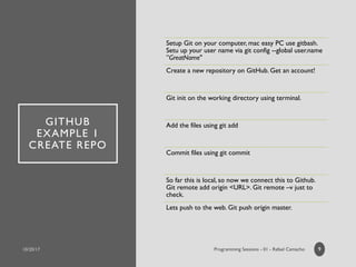 GITHUB
EXAMPLE 1
CREATE REPO
Setup Git on your computer, mac easy PC use gitbash.
Setu up your user name via git config --global user.name
”GreatName"
Create a new repository on GitHub. Get an account!
Git init on the working directory using terminal.
Add the files using git add
Commit files using git commit
So far this is local, so now we connect this to Github.
Git remote add origin <URL>. Git remote –v just to
check.
Lets push to the web. Git push origin master.
9
 