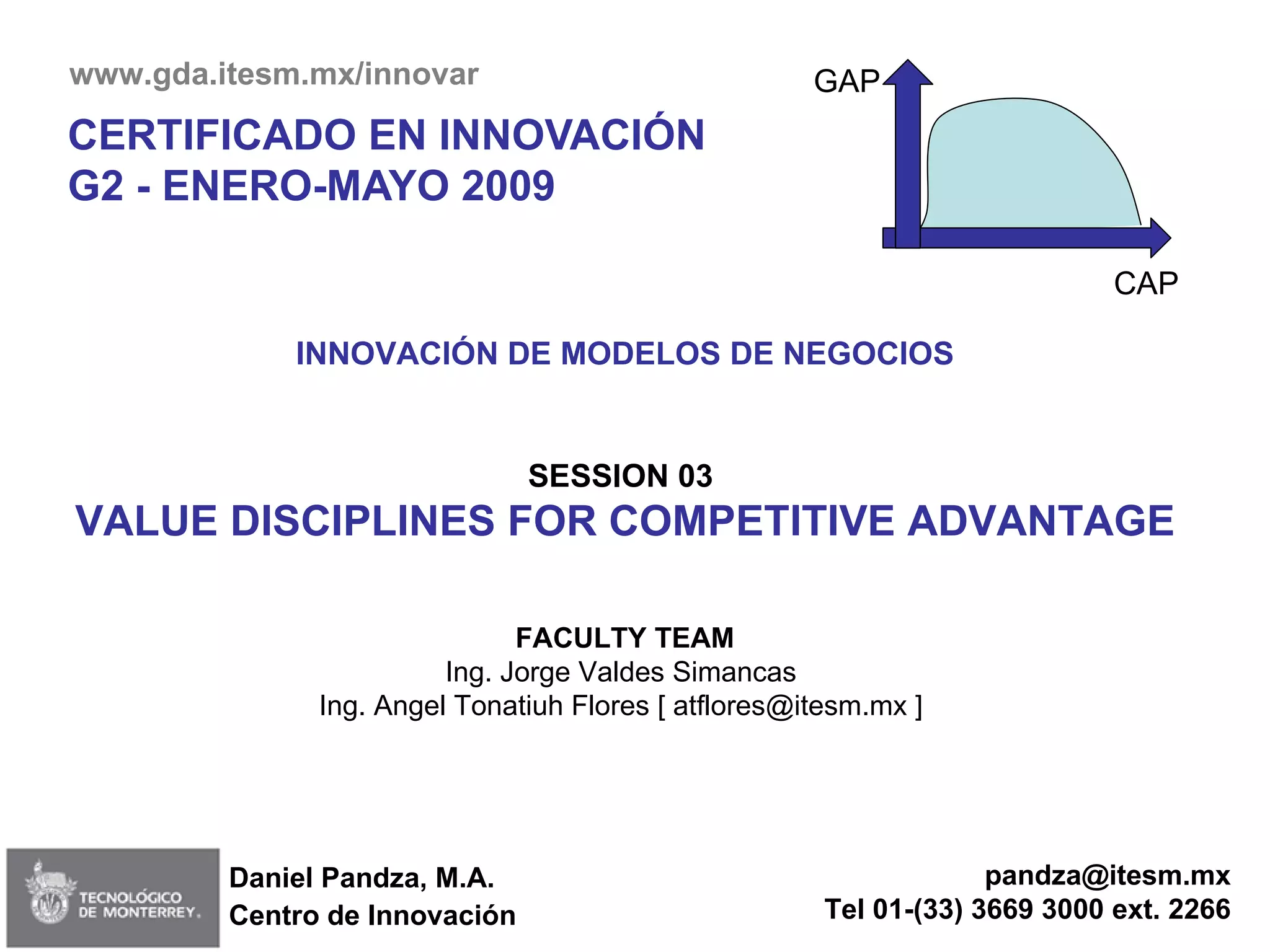Daniel Pandza, M.A. Centro de  Innovación CERTIFICADO EN INNOVACIÓN G2 - ENERO-MAYO 2009 INNOVACIÓN DE MODELOS DE NEGOCIOS SESSION 03  VALUE DISCIPLINES FOR COMPETITIVE ADVANTAGE FACULTY TEAM Ing. Jorge Valdes Simancas  Ing. Angel Tonatiuh Flores [ atflores@itesm.mx ]  [email_address] Tel 01-(33) 3669 3000 ext. 2266 www.gda.itesm.mx/innovar  GAP CAP 