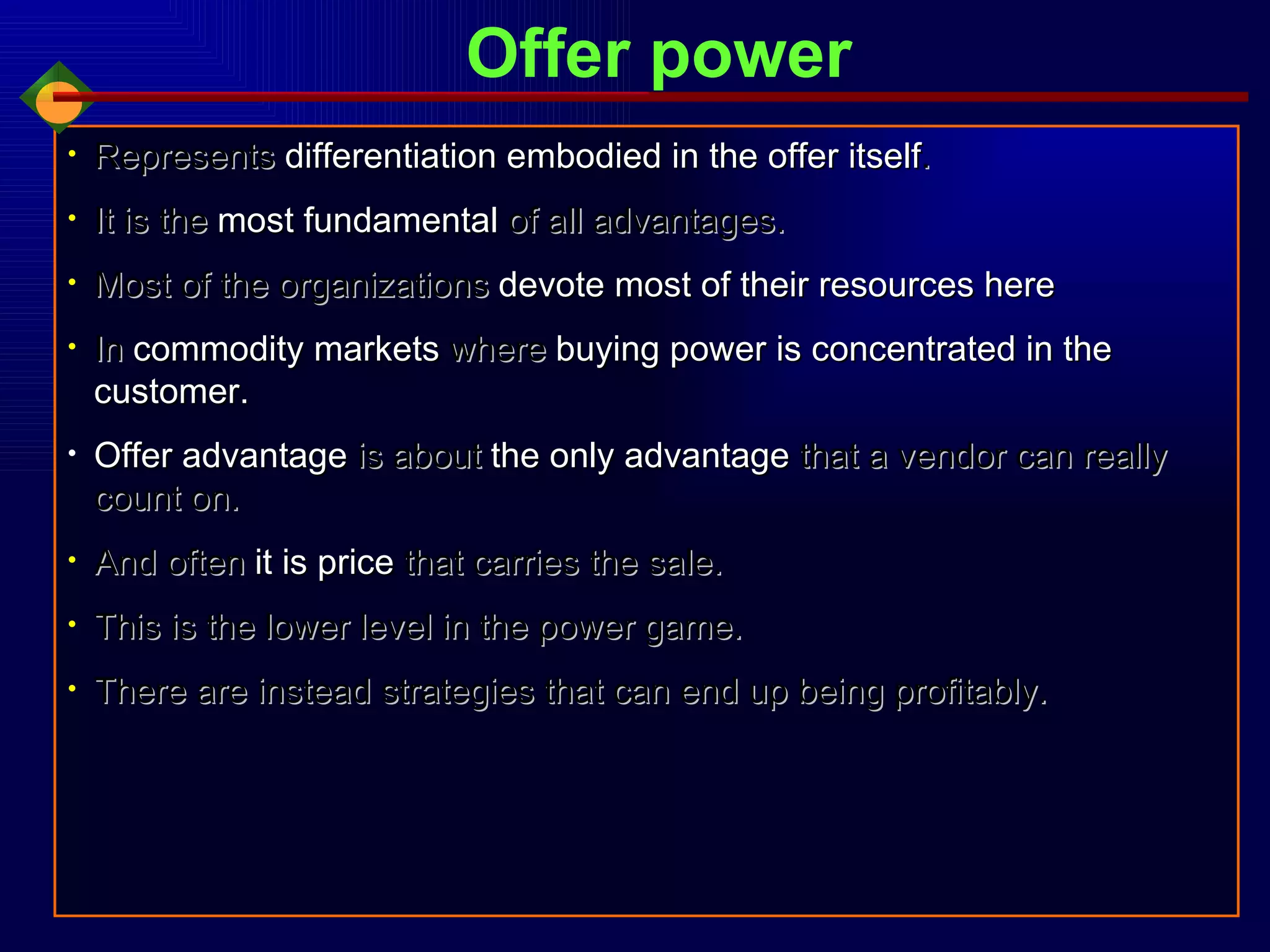 Represents   differentiation embodied in the offer itself . It is the  most fundamental  of all advantages. Most of the organizations  devote most of their resources here In  commodity markets  where  buying power is concentrated in the customer. Offer advantage  is about  the only advantage  that a vendor can really count on. And often  it is price  that carries the sale. This is the lower level in the power game. There are instead strategies that can end up being profitably. Offer power 