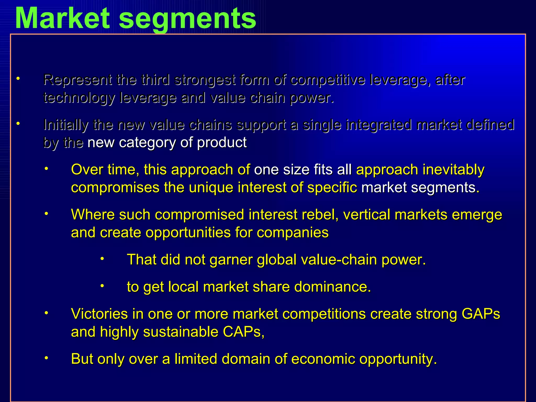 Market segments Represent the third strongest form of competitive leverage, after technology leverage and value chain power. Initially the new value chains support a single integrated market defined by the  new category of product Over time, this approach of  one size fits all  approach inevitably compromises the unique interest of specific  market segments . Where such compromised interest rebel, vertical markets emerge and create opportunities for companies  That did not garner global value-chain power. to get local market share dominance. Victories in one or more market competitions create strong GAPs and highly sustainable CAPs, But only over a limited domain of economic opportunity. 