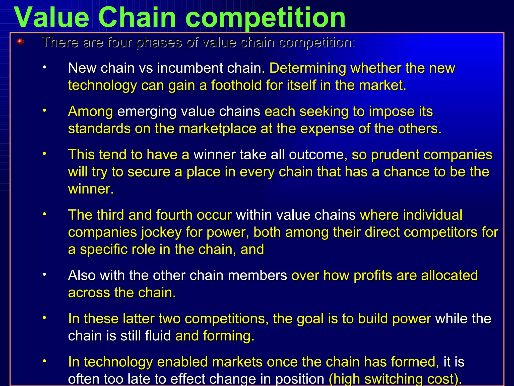 Value Chain competition There are four phases of value chain competition: New chain vs incumbent chain . Determining whether the new technology can gain a foothold for itself in the market. Among  emerging value chains  each seeking to impose its standards on the marketplace at the expense of the others. This tend to have a  winner take all outcome , so prudent companies will try to secure a place in every chain that has a chance to be the winner. The third and fourth occur  within value chains  where individual companies jockey for power, both among their direct competitors for a specific role in the chain, and Also with the other chain members  over how profits are allocated across the chain. In these latter two competitions, the goal is to build power  while the chain is still fluid  and forming. In technology enabled markets once the chain has formed,  it is often too late to effect change in position  (high switching cost). 