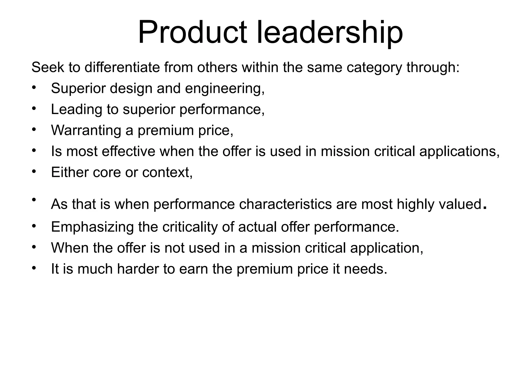 Product leadership Seek to differentiate from others within the same category through: Superior design and engineering, Leading to superior performance, Warranting a premium price, Is most effective when the offer is used in mission critical applications, Either core or context,  As that is when performance characteristics are most highly valued . Emphasizing the criticality of actual offer performance. When the offer is not used in a mission critical application, It is much harder to earn the premium price it needs. 