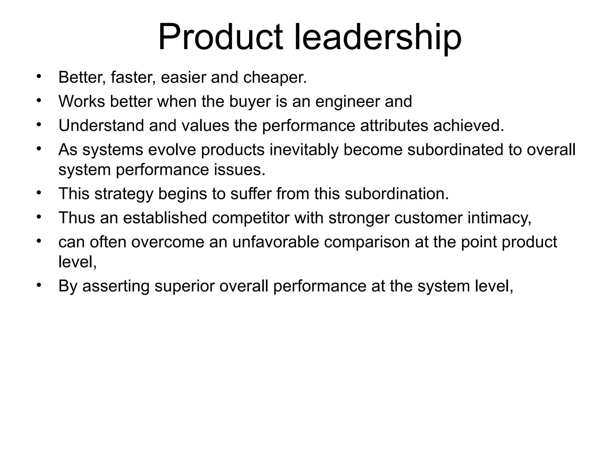 Product leadership Better, faster, easier and cheaper. Works better when the buyer is an engineer and  Understand and values the performance attributes achieved. As systems evolve products inevitably become subordinated to overall system performance issues. This strategy begins to suffer from this subordination. Thus an established competitor with stronger customer intimacy, can often overcome an unfavorable comparison at the point product level, By asserting superior overall performance at the system level,  