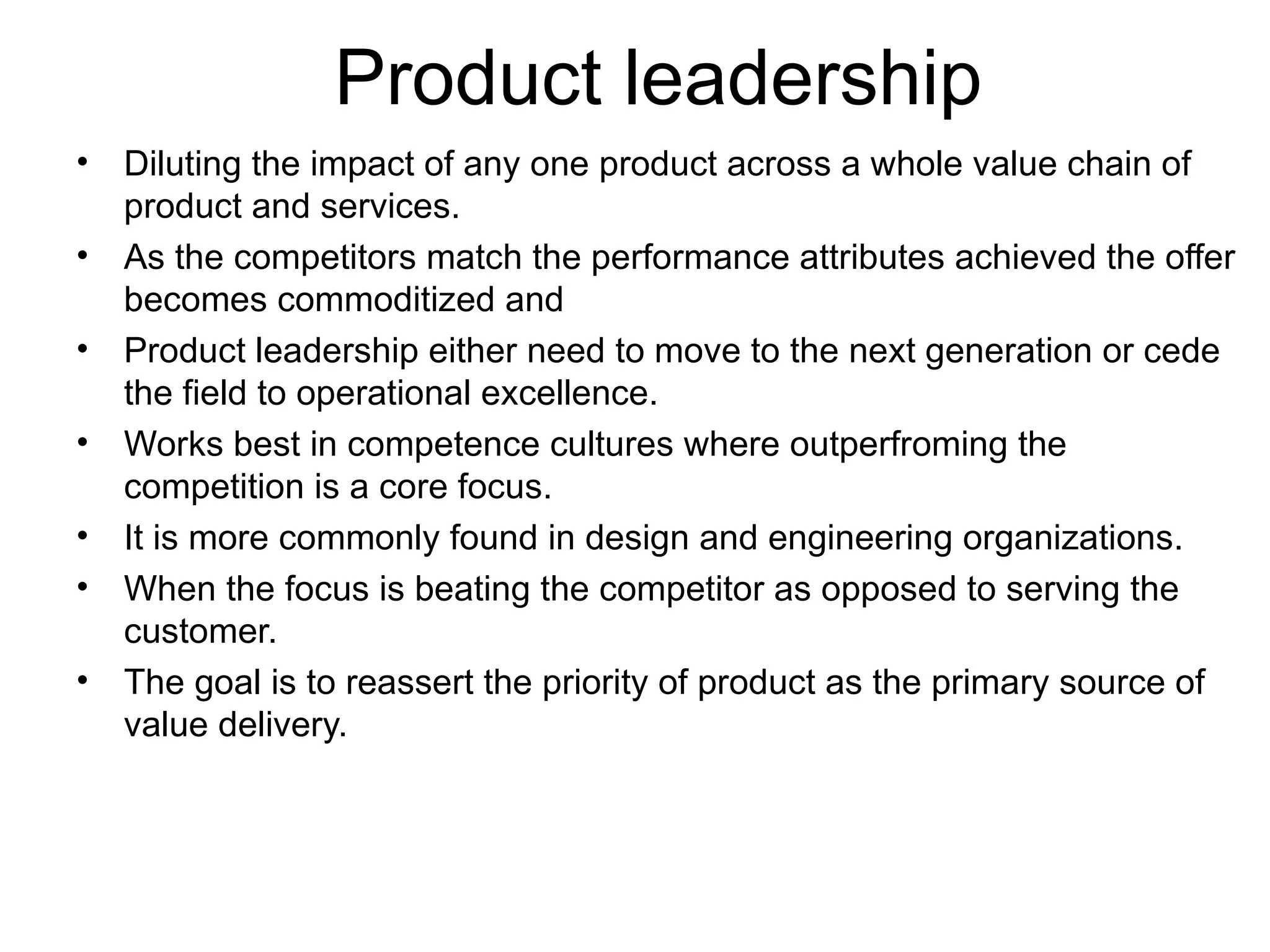 Product leadership Diluting the impact of any one product across a whole value chain of product and services. As the competitors match the performance attributes achieved the offer becomes commoditized and Product leadership either need to move to the next generation or cede the field to operational excellence. Works best in competence cultures where outperfroming the competition is a core focus. It is more commonly found in design and engineering organizations. When the focus is beating the competitor as opposed to serving the customer. The goal is to reassert the priority of product as the primary source of value delivery. 