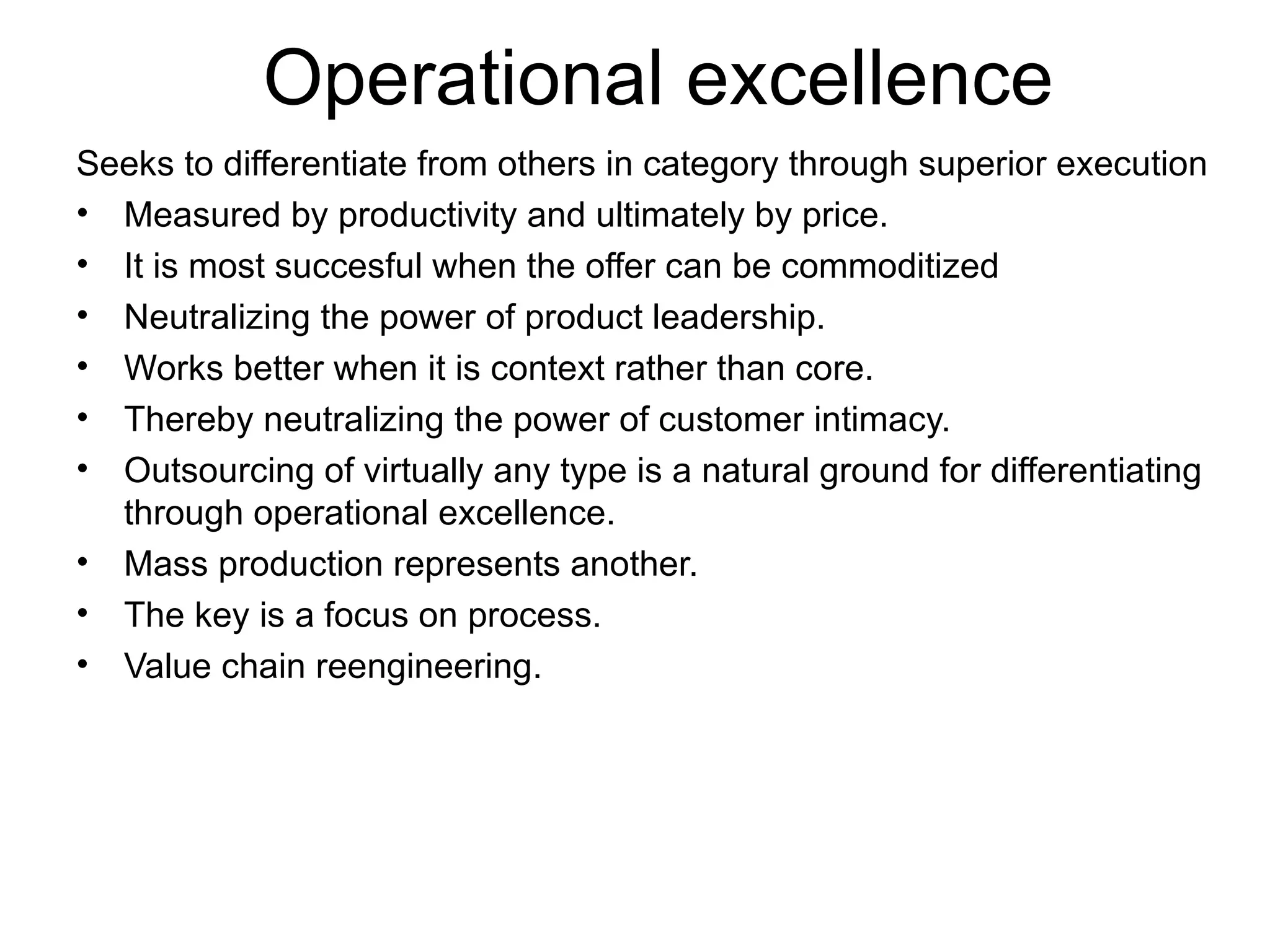 Operational excellence Seeks to differentiate from others in category through superior execution Measured by productivity and ultimately by price. It is most succesful when the offer can be commoditized Neutralizing the power of product leadership. Works better when it is context rather than core. Thereby neutralizing the power of customer intimacy. Outsourcing of virtually any type is a natural ground for differentiating through operational excellence. Mass production represents another. The key is a focus on process. Value chain reengineering. 