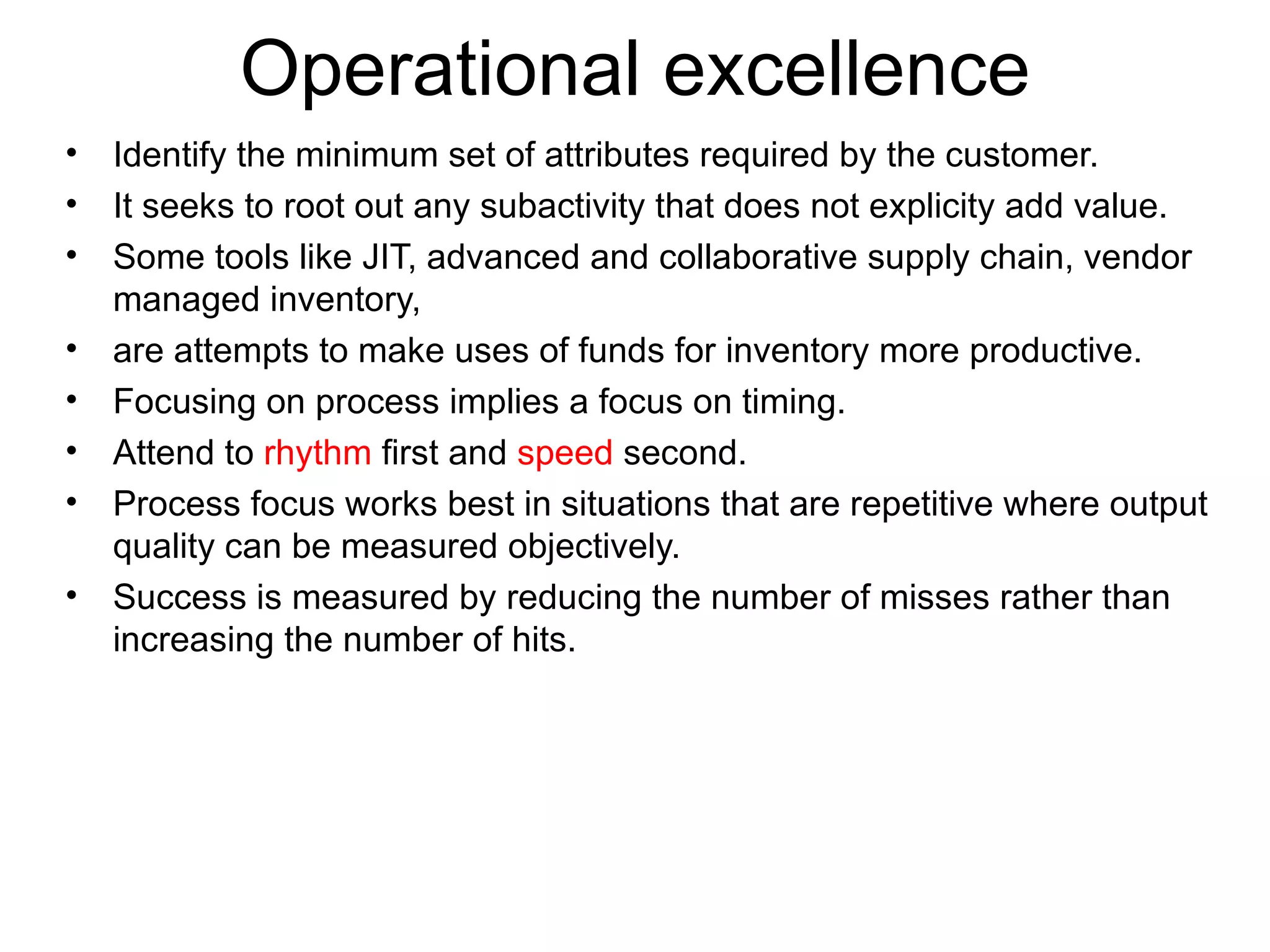 Operational excellence Identify the minimum set of attributes required by the customer. It seeks to root out any subactivity that does not explicity add value. Some tools like JIT, advanced and collaborative supply chain, vendor managed inventory,  are attempts to make uses of funds for inventory more productive. Focusing on process implies a focus on timing. Attend to  rhythm  first and  speed  second. Process focus works best in situations that are repetitive where output quality can be measured objectively. Success is measured by reducing the number of misses rather than increasing the number of hits.  