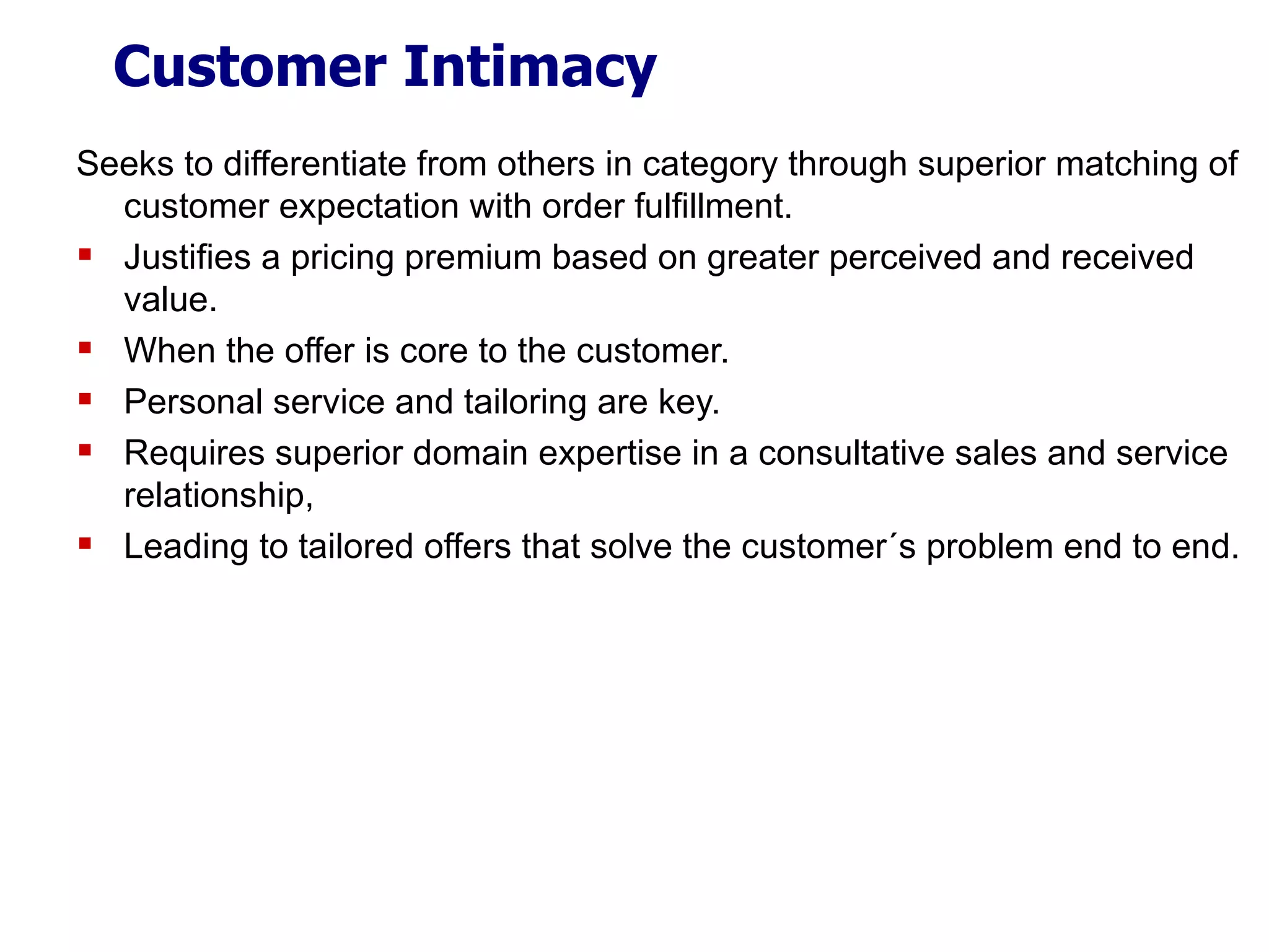 Customer Intimacy Seeks to differentiate from others in category through superior matching of customer expectation with order fulfillment. Justifies a pricing premium based on greater perceived and received value. When the offer is core to the customer. Personal service and tailoring are key. Requires superior domain expertise in a consultative sales and service relationship, Leading to tailored offers that solve the customer´s problem end to end. 