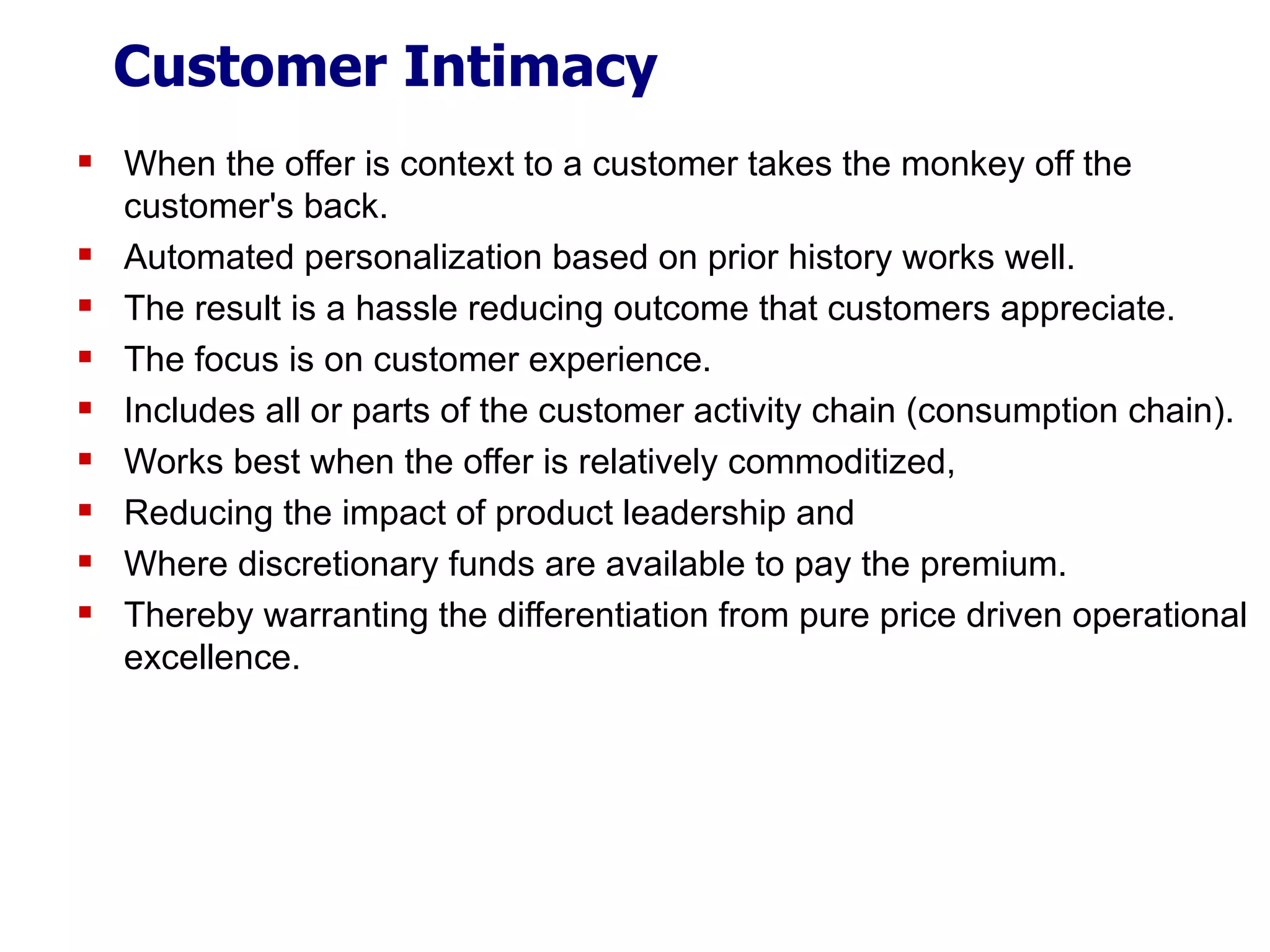 Customer Intimacy When the offer is context to a customer takes the monkey off the customer's back. Automated personalization based on prior history works well. The result is a hassle reducing outcome that customers appreciate. The focus is on customer experience. Includes all or parts of the customer activity chain (consumption chain). Works best when the offer is relatively commoditized, Reducing the impact of product leadership and Where discretionary funds are available to pay the premium. Thereby warranting the differentiation from pure price driven operational excellence. 