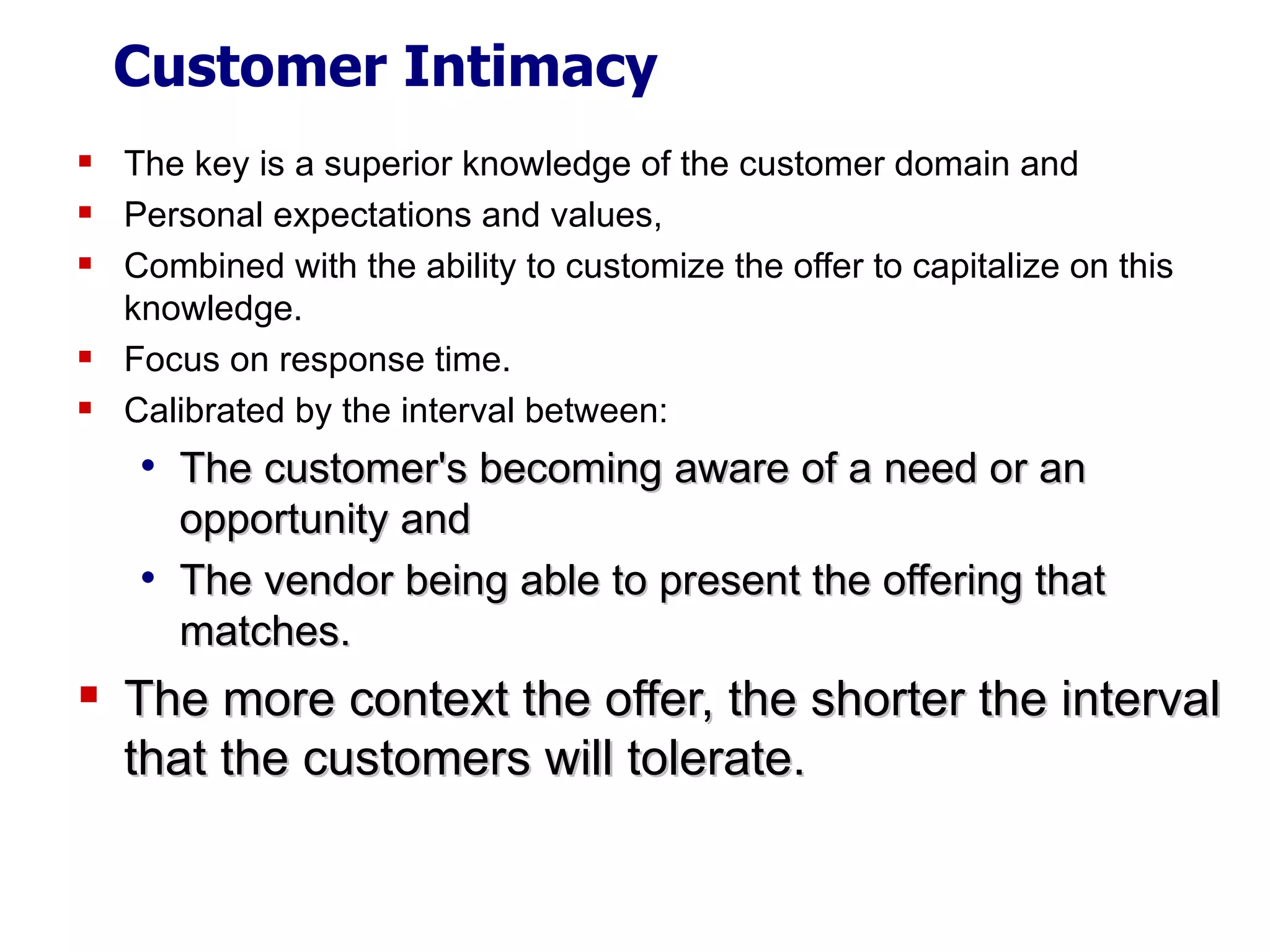 Customer Intimacy The key is a superior knowledge of the customer domain and Personal expectations and values,  Combined with the ability to customize the offer to capitalize on this knowledge. Focus on response time. Calibrated by the interval between: The customer's becoming aware of a need or an opportunity and  The vendor being able to present the offering that matches. The more context the offer, the shorter the interval that the customers will tolerate. 