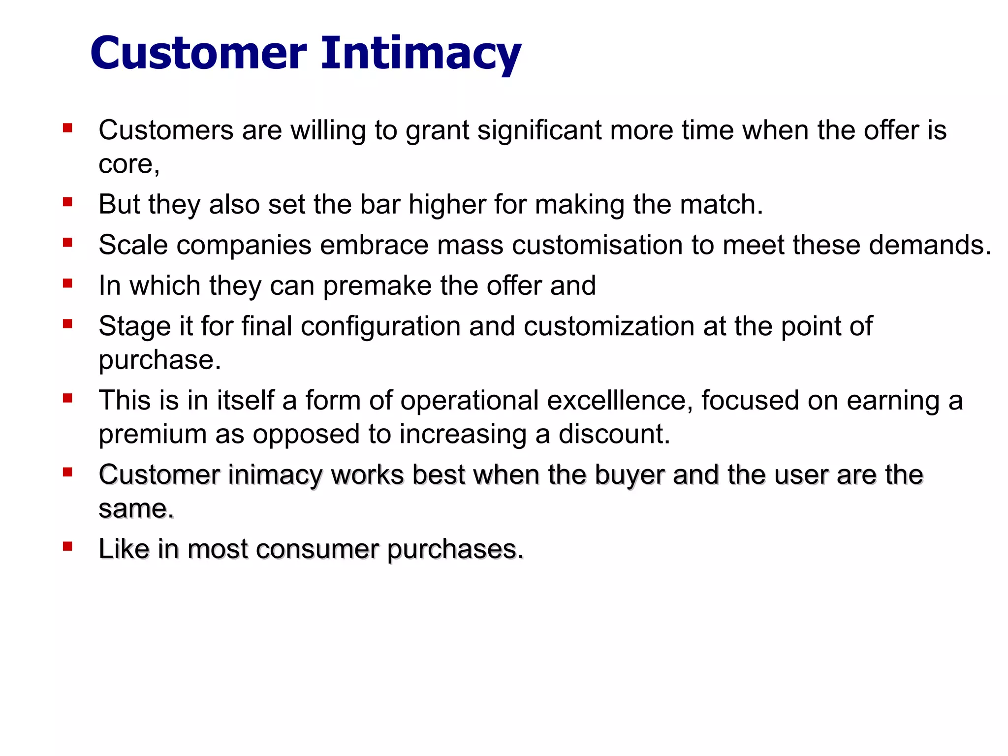 Customer Intimacy Customers are willing to grant significant more time when the offer is core, But they also set the bar higher for making the match. Scale companies embrace mass customisation to meet these demands. In which they can premake the offer and Stage it for final configuration and customization at the point of purchase. This is in itself a form of operational excelllence, focused on earning a premium as opposed to increasing a discount. Customer inimacy works best when the buyer and the user are the same. Like in most consumer purchases. 