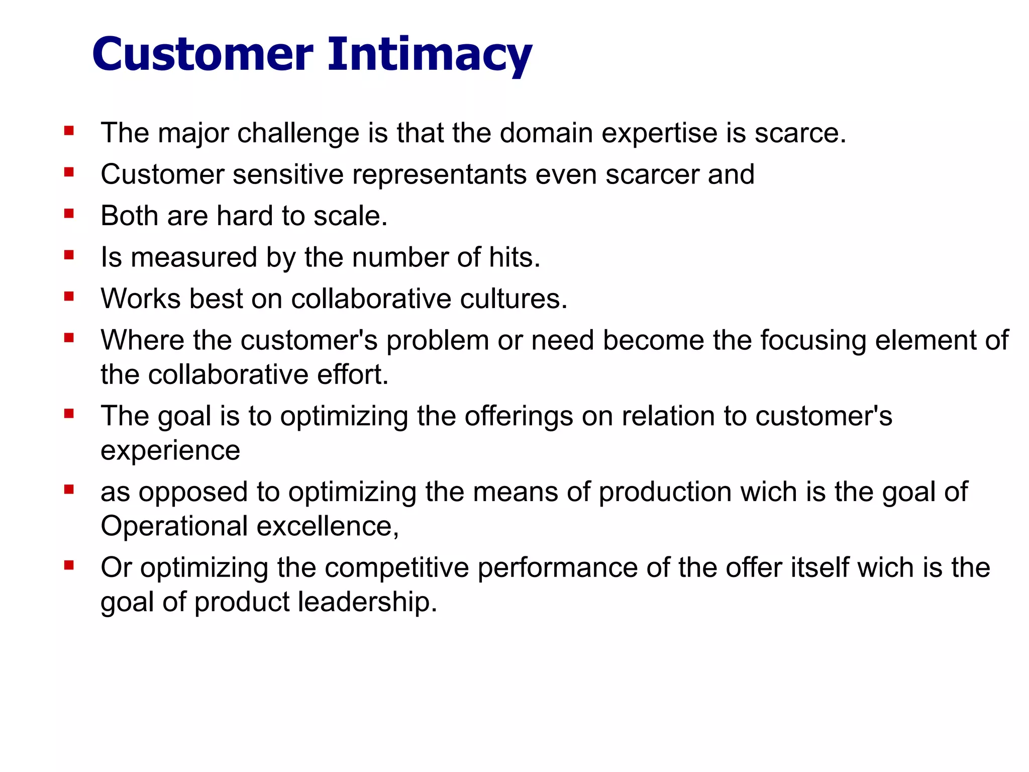 Customer Intimacy The major challenge is that the domain expertise is scarce. Customer sensitive representants even scarcer and Both are hard to scale. Is measured by the number of hits. Works best on collaborative cultures. Where the customer's problem or need become the focusing element of the collaborative effort. The goal is to optimizing the offerings on relation to customer's experience  as opposed to optimizing the means of production wich is the goal of Operational excellence, Or optimizing the competitive performance of the offer itself wich is the goal of product leadership.  