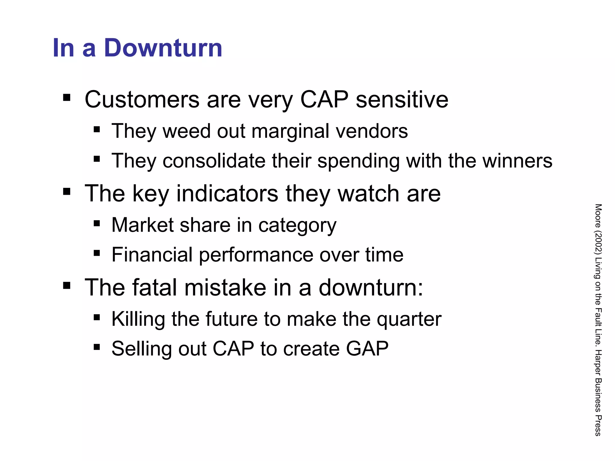 In a Downturn Customers are very CAP sensitive They weed out marginal vendors They consolidate their spending with the winners The key indicators they watch are Market share in category Financial performance over time The fatal mistake in a downturn: Killing the future to make the quarter Selling out CAP to create GAP Moore (2002) Living on the Fault Line. Harper Business Press 