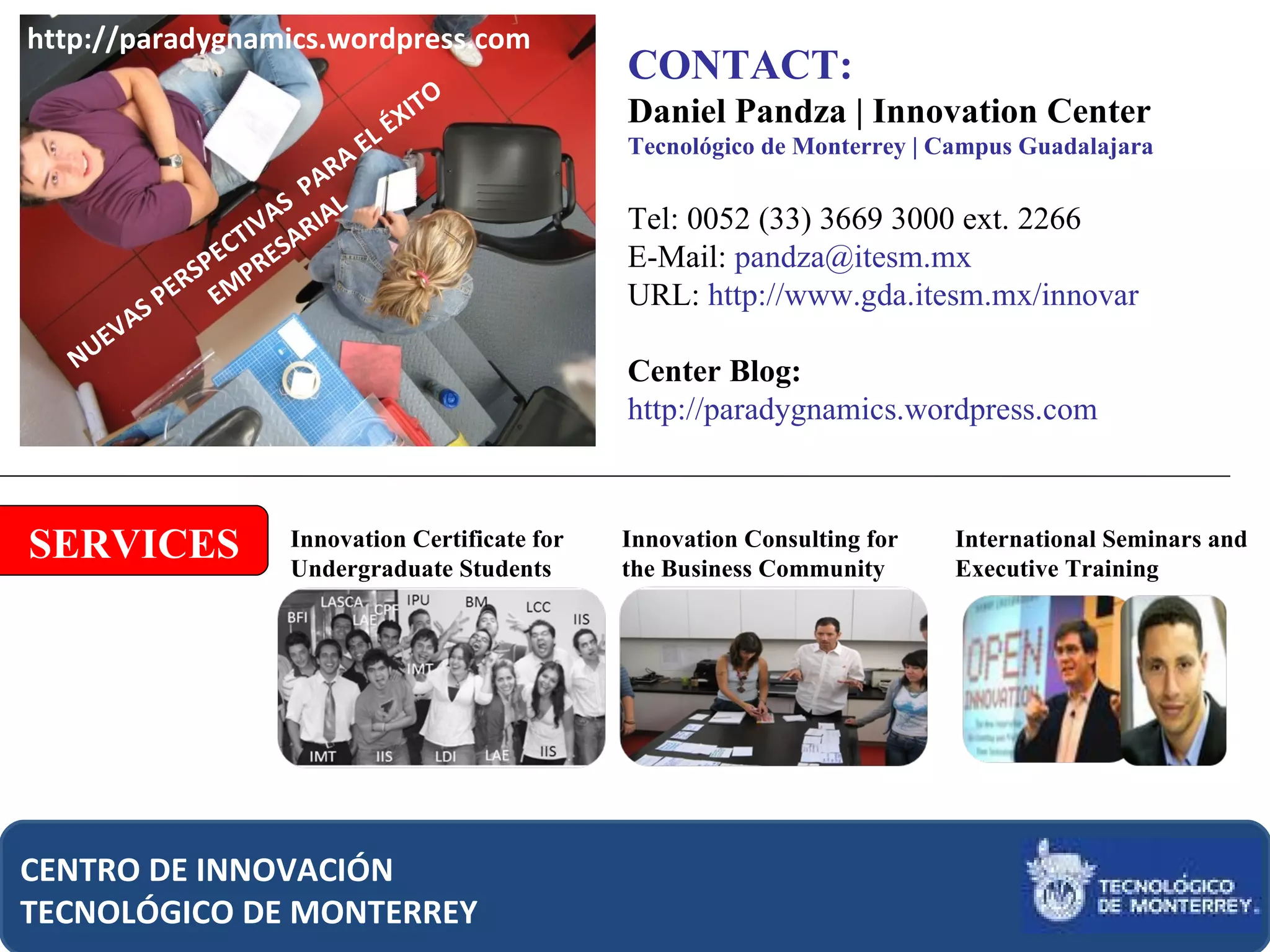 CONTACT: Daniel Pandza | Innovation Center Tecnológico de Monterrey | Campus Guadalajara Tel: 0052 (33) 3669 3000 ext. 2266 E-Mail:  [email_address]   URL:  http://www.gda.itesm.mx/innovar Center Blog:  http://paradygnamics.wordpress.com  CENTRO DE INNOVACIÓN TECNOLÓGICO DE MONTERREY SERVICES Innovation Certificate for Undergraduate Students Innovation Consulting for the Business Community International Seminars and Executive Training NUEVAS PERSPECTIVAS  PARA EL ÉXITO  EMPRESARIAL http://paradygnamics.wordpress.com 