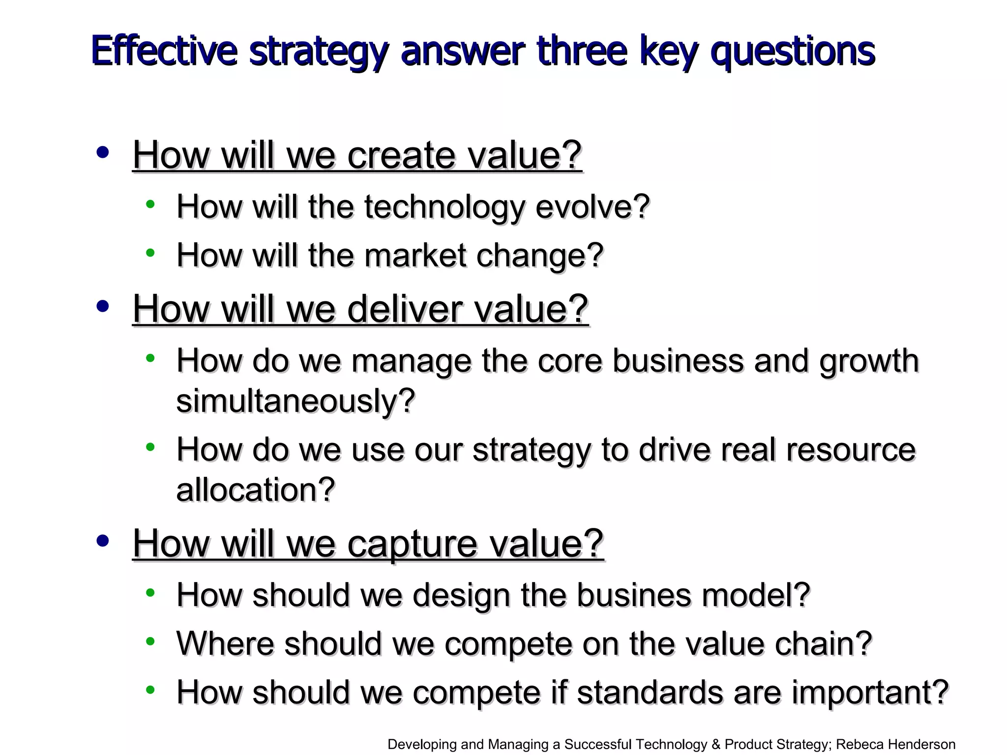 Effective strategy answer three key questions How will we create value? How will the technology evolve? How will the market change? How will we deliver value? How do we manage the core business and growth simultaneously? How do we use our strategy to drive real resource allocation? How will we capture value? How should we design the busines model? Where should we compete on the value chain? How should we compete if standards are important? Developing and Managing a Successful Technology & Product Strategy;  Rebeca Henderson 