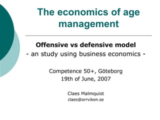 The economics of age management Offensive vs defensive model - an study using business economics - Competence 50+, Göteborg 19th of June, 2007 Claes Malmquist [email_address] 