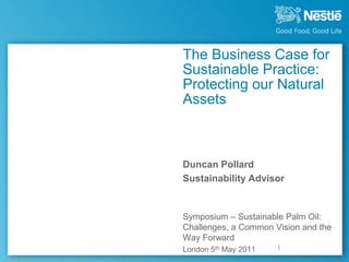 The Business Case for
Sustainable Practice:
Protecting our Natural
Assets



Duncan Pollard
Sustainability Advisor


Symposium – Sustainable Palm Oil:
Challenges, a Common Vision and the
Way Forward
London 5th May 2011
 