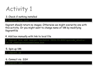 Activity 1
3. Check if nothing installed
$ vagrant box list
5. Spin up VM:
Vagrant should return no images. Otherwise we might overwrite one with
this activity. Or you might want to change name of VM by modifying
Vagrantfile
4. Add box manually with link to local file
$ vagrant box add vagrant-hackaton PATH-TO-BOX/opscode_ubuntu-
14.04_chef-provisionerless.box
$ vagrant up
6. Connect via SSH
$ vagrant ssh
 