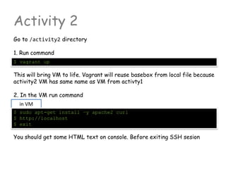 Activity 2
Go to /activity2 directory
1. Run command
$ vagrant up
This will bring VM to life. Vagrant will reuse basebox from local file because
activity2 VM has same name as VM from activty1
2. In the VM run command
You should get some HTML text on console. Before exiting SSH sesion
in VM
$ sudo apt-get install –y apache2 curl
$ http://localhost
$ exit
 