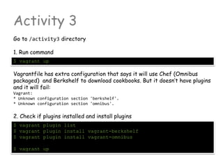 Activity 3
Go to /activity3 directory
1. Run command
$ vagrant up
Vagrantfile has extra configuration that says it will use Chef (Omnibus
packaged) and Berkshelf to download cookbooks. But it doesn’t have plugins
and it will fail:
Vagrant:
* Unknown configuration section 'berkshelf'.
* Unknown configuration section 'omnibus'.
2. Check if plugins installed and install plugins
$ vagrant plugin list
$ vagrant plugin install vagrant-berkshelf
$ vagrant plugin install vagrant-omnibus
$ vagrant up
 