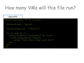 How many VMs will this file run?
Vagrantfile
Vagrant.configure "2" do |config|
config.vm.box = “my-vm"
config.vm.box_url = “box-url“
(1..3).each do |i|
config.vm.define "slave-#{i}" do |slave|
slave.vm.provision "shell",
inline: "echo hello from slave #{i}"
end
end
end
 