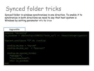 Synced folder tricks
Vagrantfile
require 'rbconfig'
is_windows = (RbConfig::CONFIG['host_os'] =~ /mswin|mingw|cygwin/)
Vagrant.configure "2" do |config|
config.vm.box = “my-vm"
config.vm.box_url = “box-url“
config.vm.synced_folder
"webapp/",
"/var/www/html",
nfs: is_windows
end
Synced folder in windows synchronizes in one direction. To enable it to
synchronize in both directions we need to say that host system is
Windows by setting parameter nfs to true
 