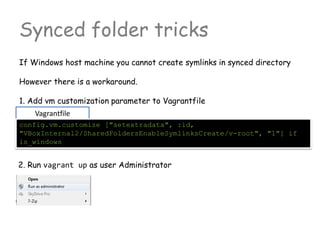 Synced folder tricks
If Windows host machine you cannot create symlinks in synced directory
However there is a workaround.
1. Add vm customization parameter to Vagrantfile
Vagrantfile
config.vm.customize ["setextradata", :id,
"VBoxInternal2/SharedFoldersEnableSymlinksCreate/v-root", "1"] if
is_windows
2. Run vagrant up as user Administrator
 