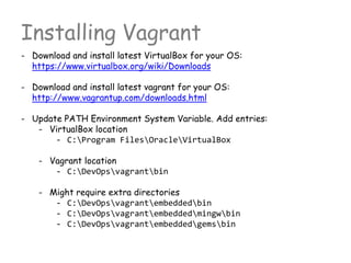 Installing Vagrant
- Download and install latest VirtualBox for your OS:
https://www.virtualbox.org/wiki/Downloads
- Download and install latest vagrant for your OS:
http://www.vagrantup.com/downloads.html
- Update PATH Environment System Variable. Add entries:
- VirtualBox location
- C:Program FilesOracleVirtualBox
- Vagrant location
- C:DevOpsvagrantbin
- Might require extra directories
- C:DevOpsvagrantembeddedbin
- C:DevOpsvagrantembeddedmingwbin
- C:DevOpsvagrantembeddedgemsbin
 