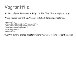 Vagrantfile
All VM configuration stored in Ruby DSL file. This file can be placed in git.
When you run vagrant up. Vagrant will check following directories.
./Vagrantfile
/home/mitchellh/projects/foo/Vagrantfile
/home/mitchellh/projects/Vagrantfile
/home/mitchellh/Vagrantfile
/home/Vagrantfile
/Vagrantfile
VAGRANT_CWD to change directory where Vagrant is looking for configuration
 
