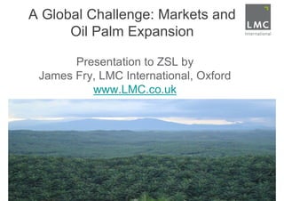 A Global Challenge: Markets and
      Oil Palm Expansion

       Presentation to ZSL by
 James Fry, LMC International, Oxford
          www.LMC.co.uk
 